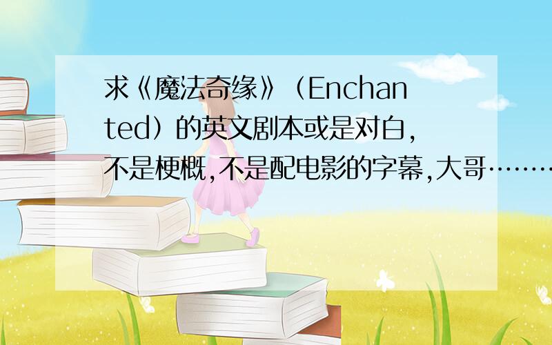 求《魔法奇缘》（Enchanted）的英文剧本或是对白,不是梗概,不是配电影的字幕,大哥………………我要剧本或对白学英语,你扔我个在线观看的地址干吗?