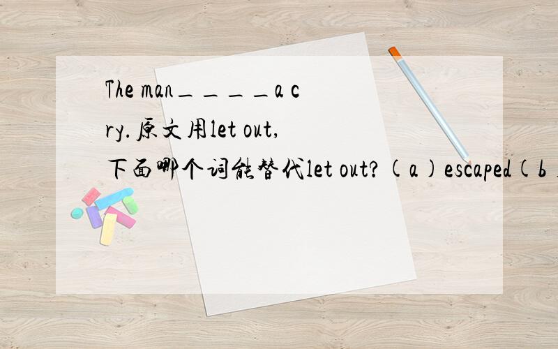 The man____a cry.原文用let out,下面哪个词能替代let out?(a)escaped(b)gave(c)left(d)shouted选自新概念3的课后习题，我对参考答案有疑虑，故在此提问，灌水请绕行。