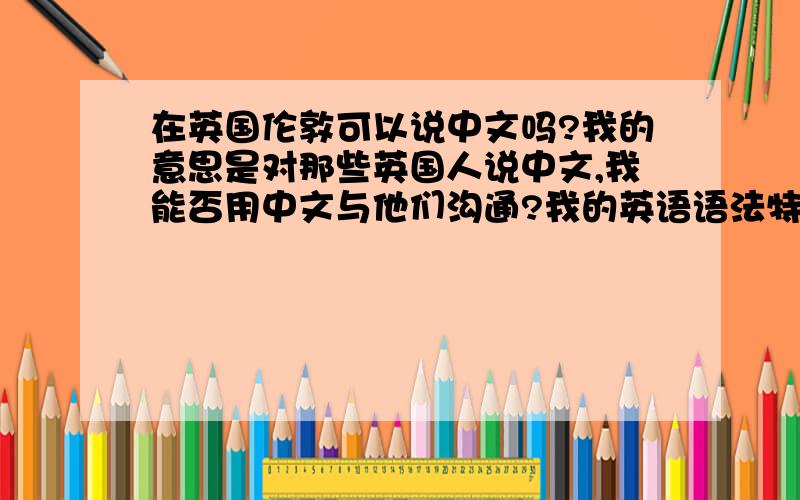 在英国伦敦可以说中文吗?我的意思是对那些英国人说中文,我能否用中文与他们沟通?我的英语语法特别特别差,几句话说下来,英国人都听不明白我在表达什么.