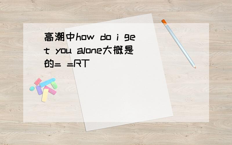 高潮中how do i get you alone大概是的= =RT