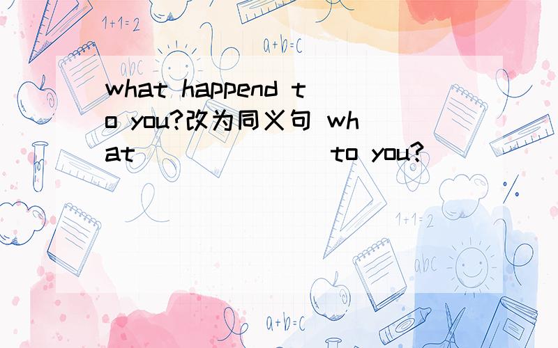 what happend to you?改为同义句 what ___ ___ to you?