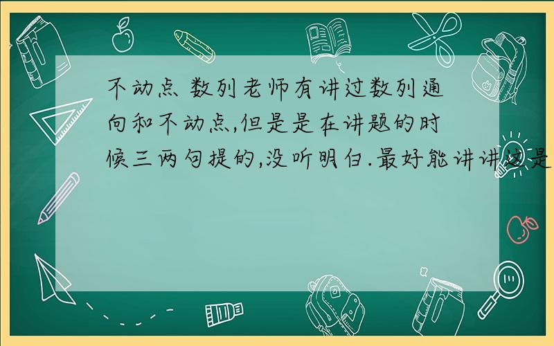 不动点 数列老师有讲过数列通向和不动点,但是是在讲题的时候三两句提的,没听明白.最好能讲讲这是什么原理,然后说说具体怎么操作,最好能有推广.最主要的是有时候为什么要用f(x)=x,这是