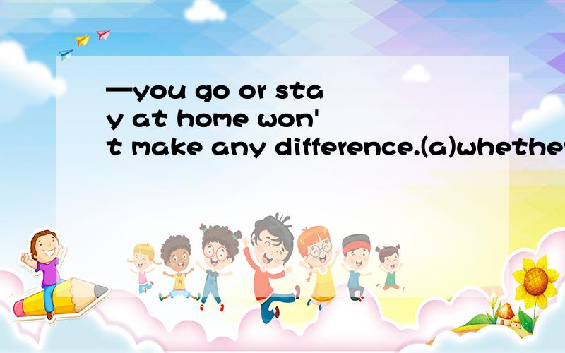 —you go or stay at home won't make any difference.(a)whether（b)That这题我选的是that,但答案是whether.我觉得如果选whether应是you go or not.请懂的人给我个确定的答案吧