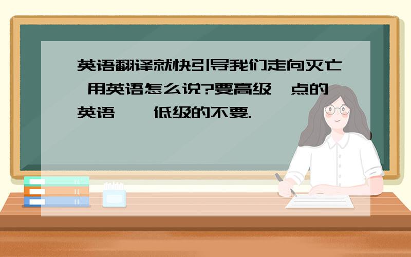 英语翻译就快引导我们走向灭亡 用英语怎么说?要高级一点的英语吖,低级的不要.