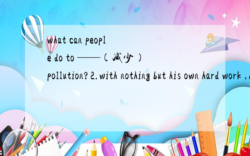 what can people do to ——(减少)pollution?2.with nothing but his own hard work ,he made himself r——and famous