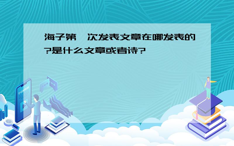 海子第一次发表文章在哪发表的?是什么文章或者诗?