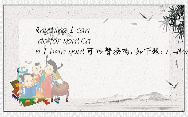 Anything I can do for you?Can I help you?可以替换吗,如下题：1 -Morning,sir.______-I've learnt that silk is famous here.Can I get some?2 -Good afternoon?______