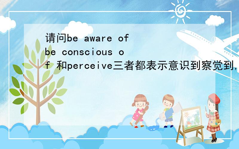 请问be aware of be conscious of 和perceive三者都表示意识到察觉到,在用法上有什么不同呢?