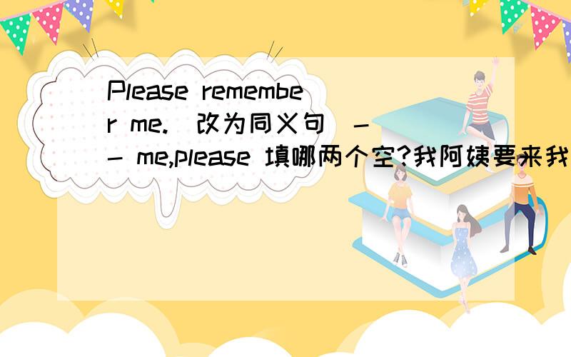 Please remember me.(改为同义句）- - me,please 填哪两个空?我阿姨要来我们家住几天My aunt wull stay with us for — — — —.我希望你能对你的新搭档友好I — you can — — — your new partner我想接住球 ,可