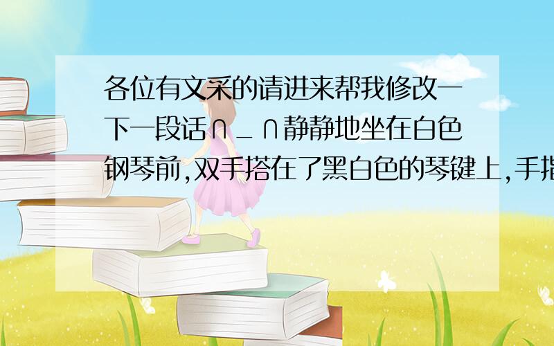 各位有文采的请进来帮我修改一下一段话∩_∩静静地坐在白色钢琴前,双手搭在了黑白色的琴键上,手指轻轻按了下去,黑白色的琴键上下跳动着,悠扬的旋律从指间倾泻而出,整个人已融进了音