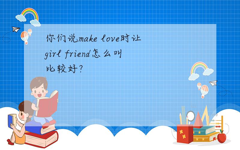 你们说make love时让girl friend怎么叫比较好?