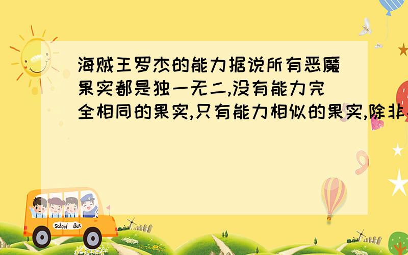 海贼王罗杰的能力据说所有恶魔果实都是独一无二,没有能力完全相同的果实,只有能力相似的果实,除非能力者死亡,恶魔之树才会再长出该能力的恶魔果实.冥王雷利说过他能倾听万物的声音,