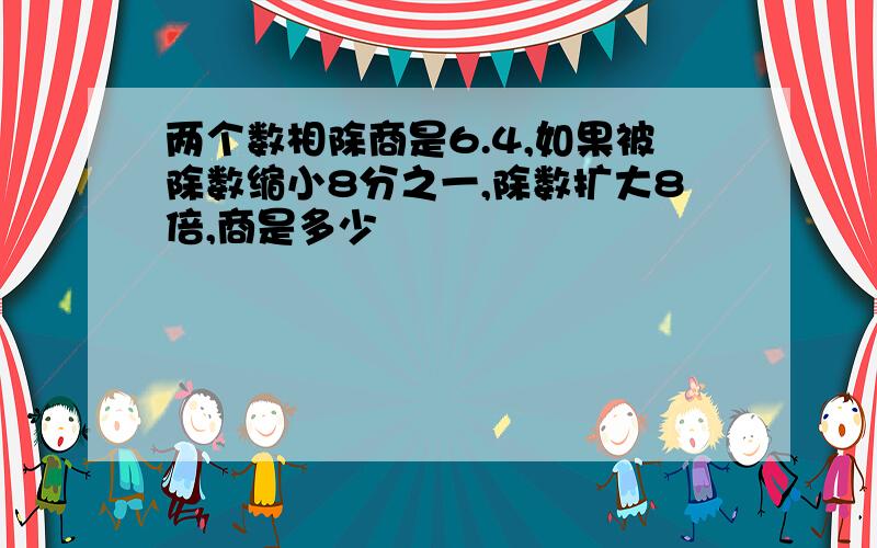 两个数相除商是6.4,如果被除数缩小8分之一,除数扩大8倍,商是多少