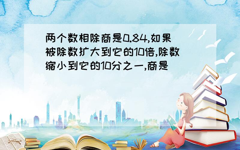 两个数相除商是0.84,如果被除数扩大到它的10倍,除数缩小到它的10分之一,商是（）