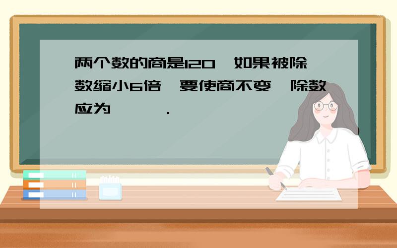 两个数的商是120,如果被除数缩小6倍,要使商不变,除数应为———.