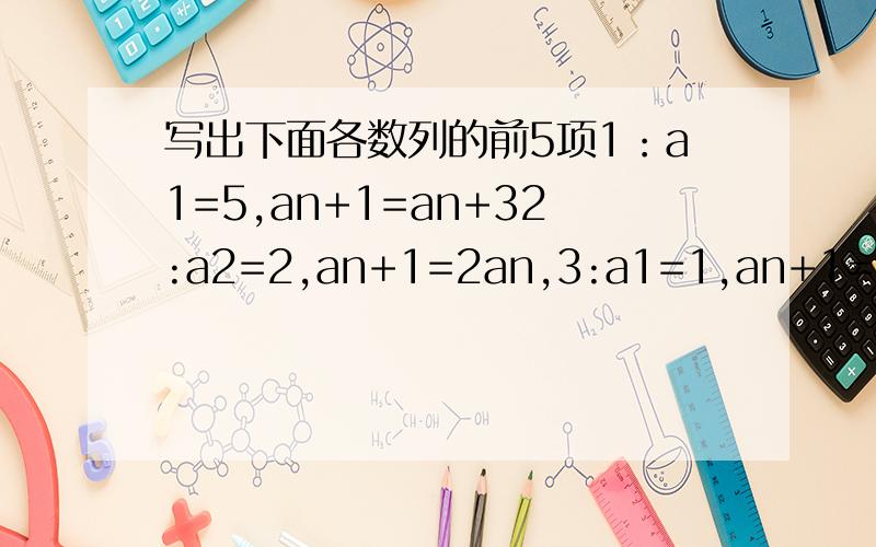 写出下面各数列的前5项1：a1=5,an+1=an+32:a2=2,an+1=2an,3:a1=1,an+1=an+1/an