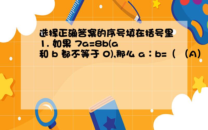 选择正确答案的序号填在括号里1. 如果 7a=8b(a 和 b 都不等于 0),那么 a∶b=（ （A）1∶1 （B） 7∶8 （C） 8∶7 ）  2. 两个素数的积的积一定是（ （A）合数 3. 下列（ A、 B、 （B）素数 ）（C）奇