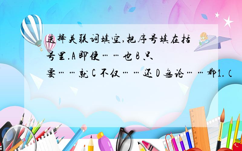 选择关联词填空,把序号填在括号里.A 即使……也 B 只要……就 C 不仅……还 D 无论……都1．（ ）我们时刻想到人民的利益,（ ）没有战胜不了的困难.（ ）2．我们（ ）克服了困难,（ ）取