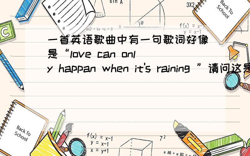 一首英语歌曲中有一句歌词好像是“love can only happan when it's raining ”请问这是谁唱的什么歌可能歌词记得不太准确,但是大概是这样,希望大家给我一个答复.thanks是女的唱的