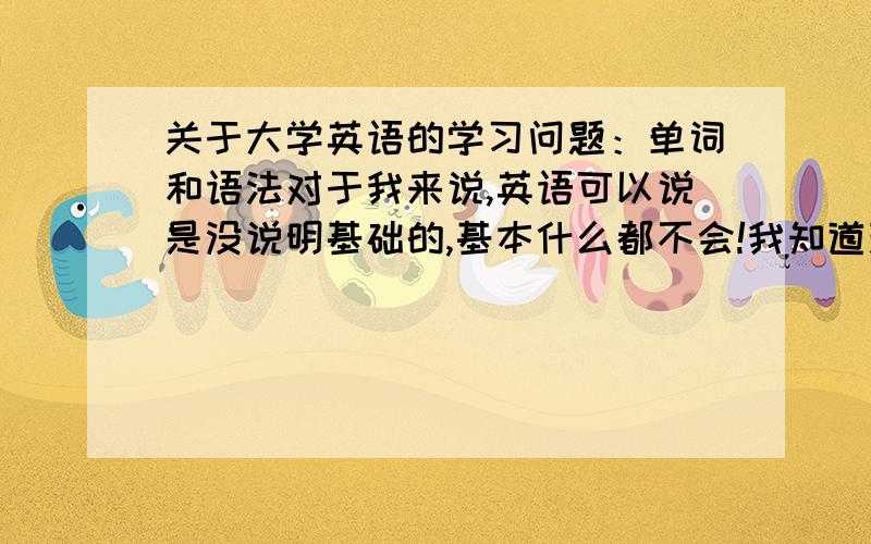 关于大学英语的学习问题：单词和语法对于我来说,英语可以说是没说明基础的,基本什么都不会!我知道现在应该先从背单词开始,但是在背的过程中,我发现有些单词很容易记,有些无论怎么记