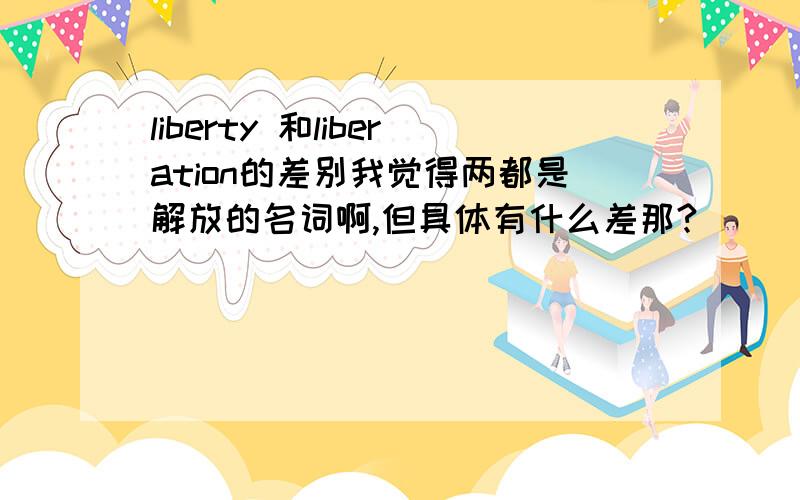 liberty 和liberation的差别我觉得两都是解放的名词啊,但具体有什么差那?