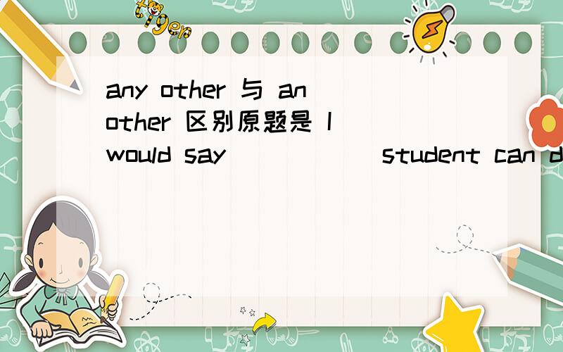 any other 与 another 区别原题是 I would say _____ student can do it if you could not do it .I'd say ( ) student can do it if you couldn't do it.It's not so difficult,anyway.A.any other B.other C.the other D.another