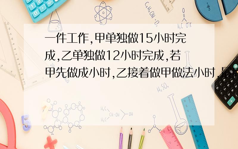 一件工作,甲单独做15小时完成,乙单独做12小时完成,若甲先做成小时,乙接着做甲做法小时,最后甲,乙两人合作,再做几小时完成?用方程计算,对不起,打错了是;若甲先做1小时,乙接着做甲做3小时