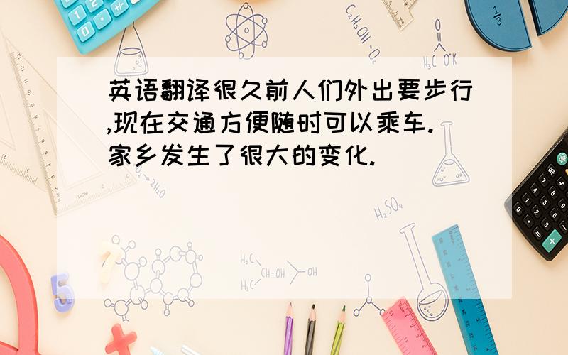 英语翻译很久前人们外出要步行,现在交通方便随时可以乘车.家乡发生了很大的变化.