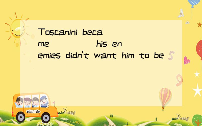 Toscanini became ____ his enemies didn't want him to be