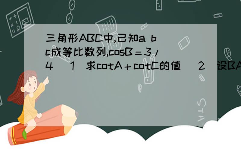 三角形ABC中,已知a b c成等比数列,cosB＝3/4 （1）求cotA＋cotC的值 （2）设BA向量*BC向量＝3/2 求a＋c三角形ABC中,内角A B C的对边分别为a b c,已知a b c成等比数列,cosB＝3/4 （1）求cotA＋cotC的值 （2）