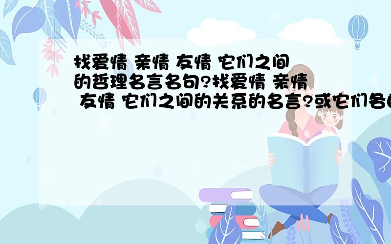 找爱情 亲情 友情 它们之间的哲理名言名句?找爱情 亲情 友情 它们之间的关系的名言?或它们各自的名言名句?说说吧.越多越好.