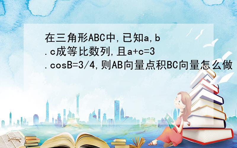 在三角形ABC中,已知a,b.c成等比数列,且a+c=3.cosB=3/4,则AB向量点积BC向量怎么做