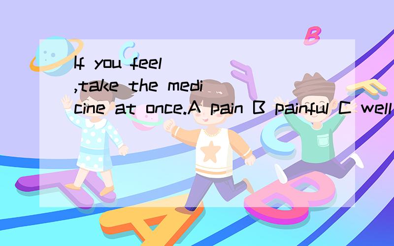 If you feel __,take the medicine at once.A pain B painful C well D badly请告诉我答案及缘由,顺便问一下：pained painful的区别