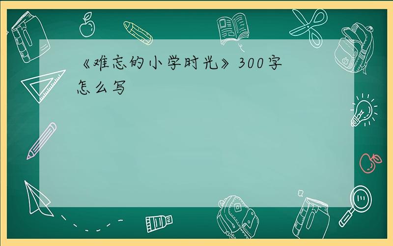 《难忘的小学时光》300字 怎么写