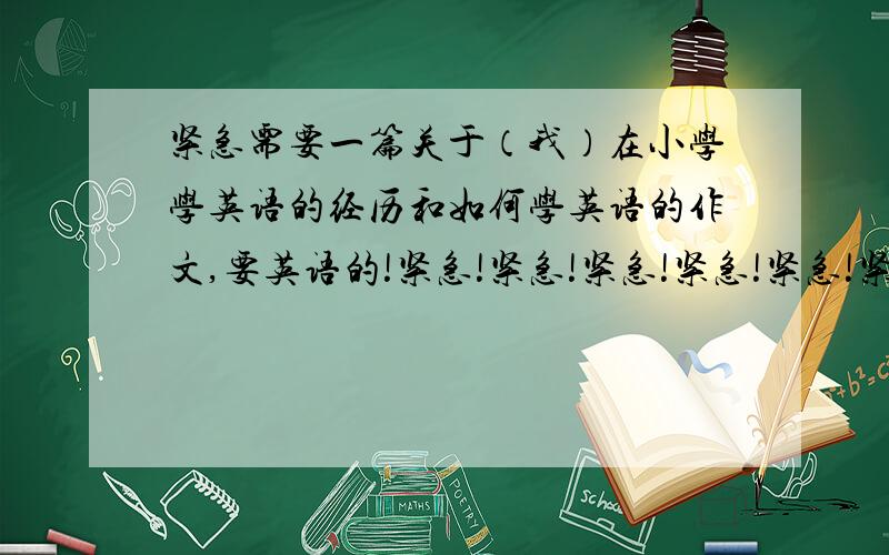 紧急需要一篇关于（我）在小学学英语的经历和如何学英语的作文,要英语的!紧急!紧急!紧急!紧急!紧急!紧急!紧急!紧急!紧急!紧急!紧急!紧急!紧急!紧急!紧急!紧急!紧急!紧急!紧急!~\(≥▽≤)/~