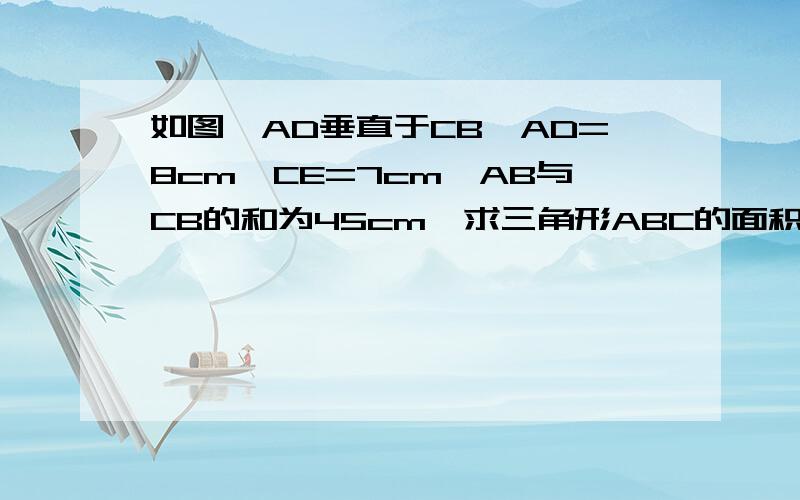 如图,AD垂直于CB,AD=8cm,CE=7cm,AB与CB的和为45cm,求三角形ABC的面积.如图,AD垂直于CB,CE垂直于AB，AD=8cm,CE=7cm,AB与CB的和为45cm,求三角形ABC的面积。