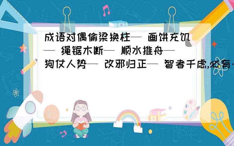 成语对偶偷梁换柱— 画饼充饥— 绳锯木断— 顺水推舟— 狗仗人势— 改邪归正— 智者千虑,必有一失—例：刀山火海—枪弹雨林 瓜熟蒂落—水到渠成