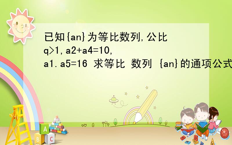 已知{an}为等比数列,公比q>1,a2+a4=10, a1.a5=16 求等比 数列 {an}的通项公式