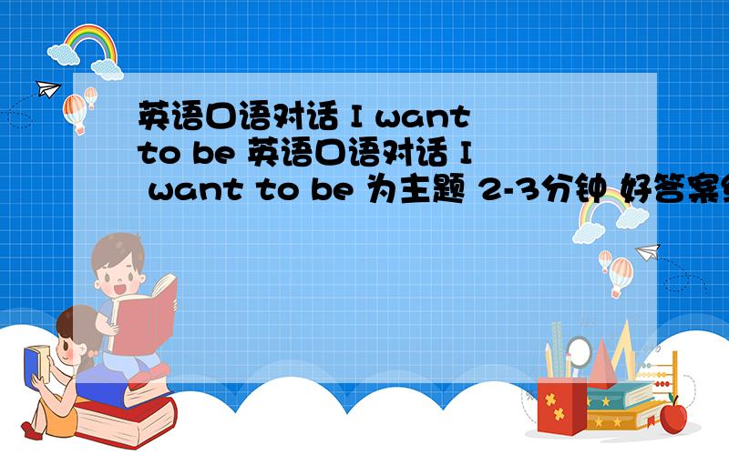 英语口语对话 I want to be 英语口语对话 I want to be 为主题 2-3分钟 好答案给100分