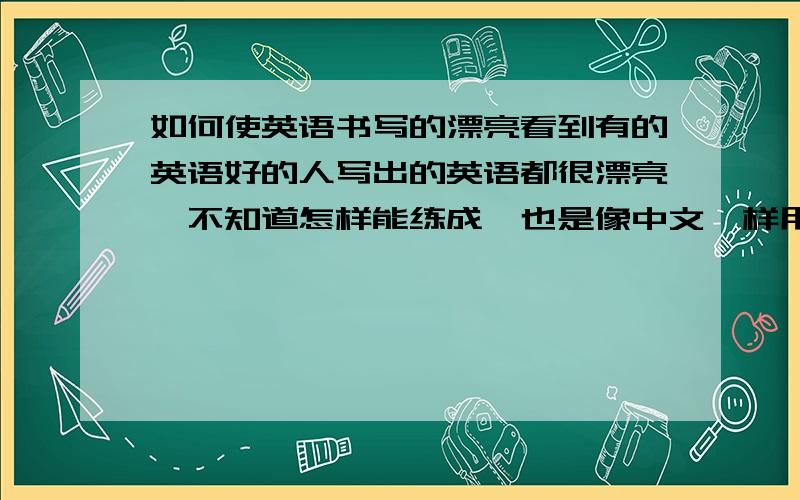 如何使英语书写的漂亮看到有的英语好的人写出的英语都很漂亮,不知道怎样能练成,也是像中文一样用字帖嘛