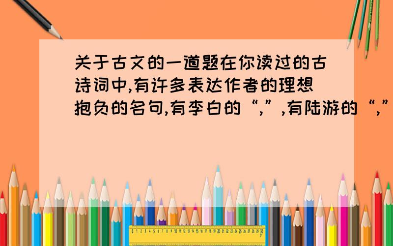 关于古文的一道题在你读过的古诗词中,有许多表达作者的理想抱负的名句,有李白的“,”,有陆游的“,”,有曹操的“,；,”,也有杜甫的“,.”