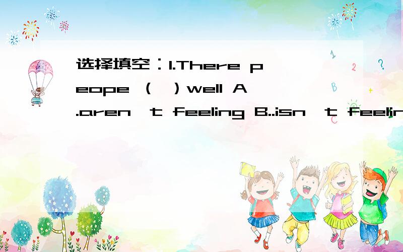 选择填空：1.There peope （ ）well A.aren't feeling B..isn't feeling C are feel