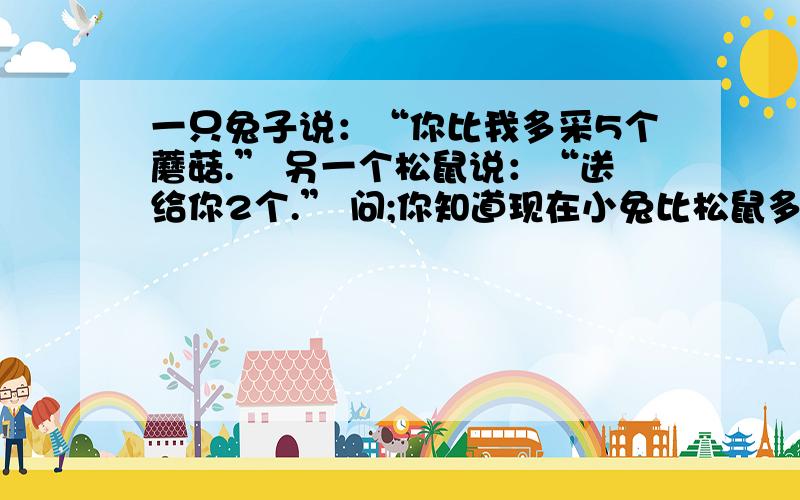 一只兔子说：“你比我多采5个蘑菇.” 另一个松鼠说：“送给你2个.” 问;你知道现在小兔比松鼠多几个?不是脑筋急转弯