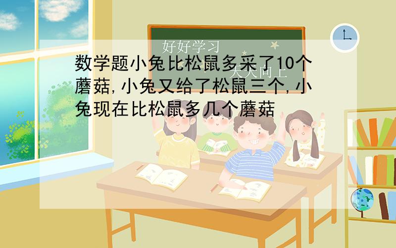 数学题小兔比松鼠多采了10个蘑菇,小兔又给了松鼠三个,小兔现在比松鼠多几个蘑菇