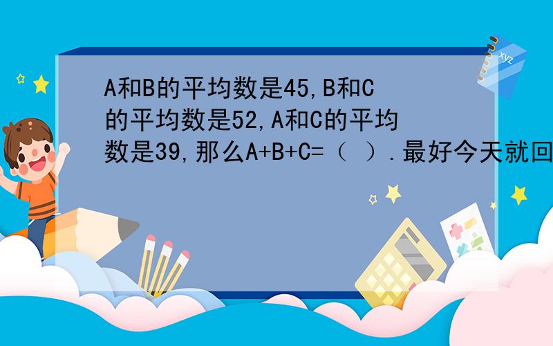 A和B的平均数是45,B和C的平均数是52,A和C的平均数是39,那么A+B+C=（ ）.最好今天就回答啊!