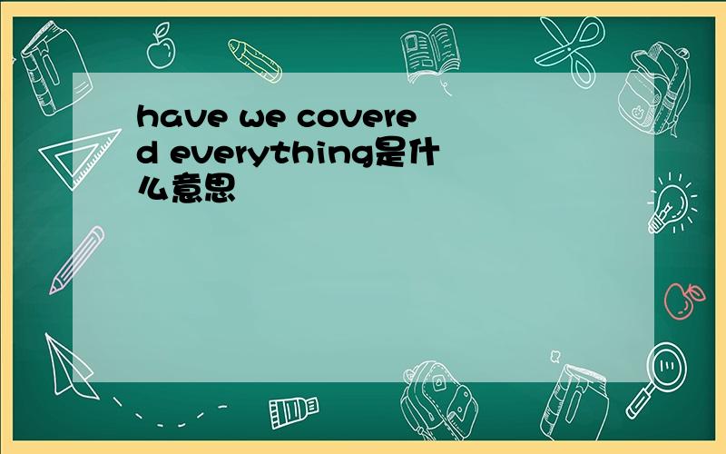 have we covered everything是什么意思