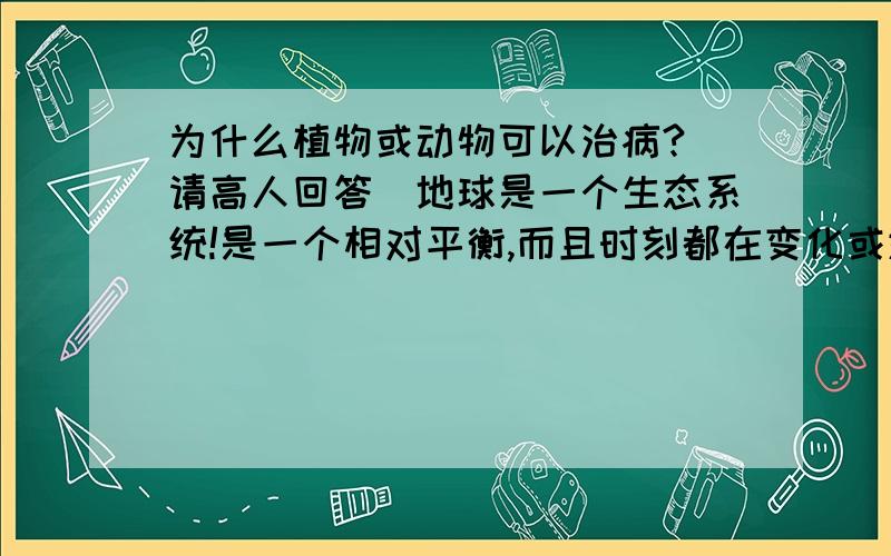 为什么植物或动物可以治病?（请高人回答）地球是一个生态系统!是一个相对平衡,而且时刻都在变化或进化的系统.这些生物或物质都是由相同的元素或分子构成.为什么他们之间又有相生相