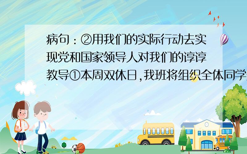 病句：②用我们的实际行动去实现党和国家领导人对我们的谆谆教导①本周双休日,我班将组织全体同学开展集体开外读书活动②用我们的实际行动去实现党和国家领导人对我们的谆谆教导③