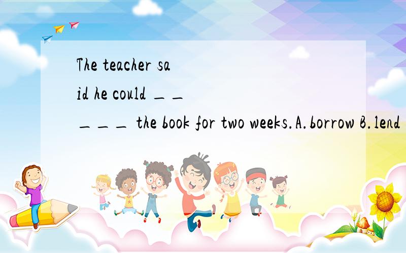 The teacher said he could _____ the book for two weeks.A.borrow B.lend C.keep D.buy说明原因喔,整句翻译?