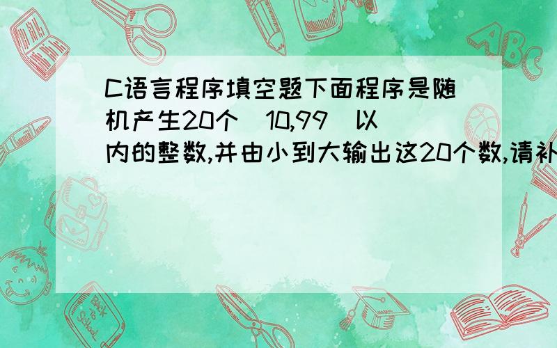 C语言程序填空题下面程序是随机产生20个[10,99]以内的整数,并由小到大输出这20个数,请补充完成整个程序.#include #include#includemain(){int i,j,x,n=20,a[20];srand({unsigned)time(NULL));printf(“the original numbers